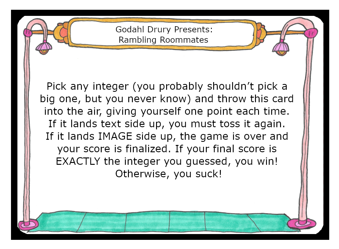 Pick any integer, you probably shouldn’t pick a big one, but you never know, and throw this card into the air, giving yourself one point each time. If it lands text side up, you must toss it again. If it lands Image side up, the game is over and your score is finalized. If your final score is Exactly the integer you guessed, you win! Otherwise, you suck!